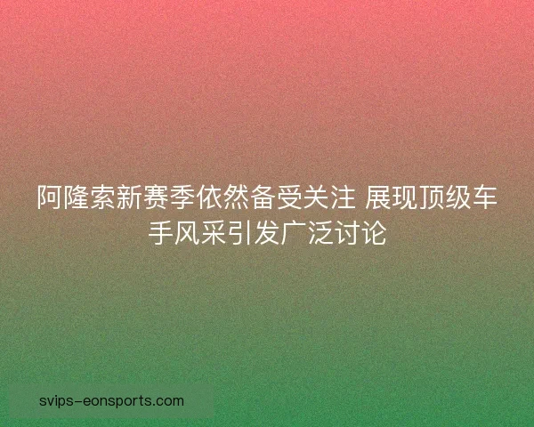 阿隆索新赛季依然备受关注 展现顶级车手风采引发广泛讨论