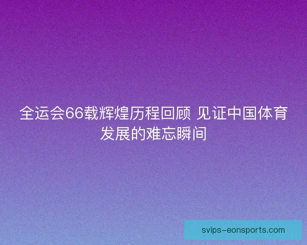 全运会66载辉煌历程回顾 见证中国体育发展的难忘瞬间