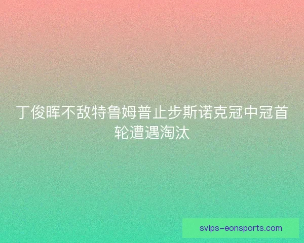 丁俊晖不敌特鲁姆普止步斯诺克冠中冠首轮遭遇淘汰 丁俊晖不敌特鲁姆普止步斯诺克冠中冠首轮遭遇淘汰