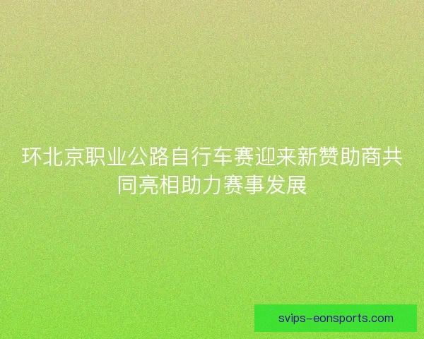 环北京职业公路自行车赛迎来新赞助商共同亮相助力赛事发展 环北京职业公路自行车赛迎来新赞助商共同亮相助力赛事发展
