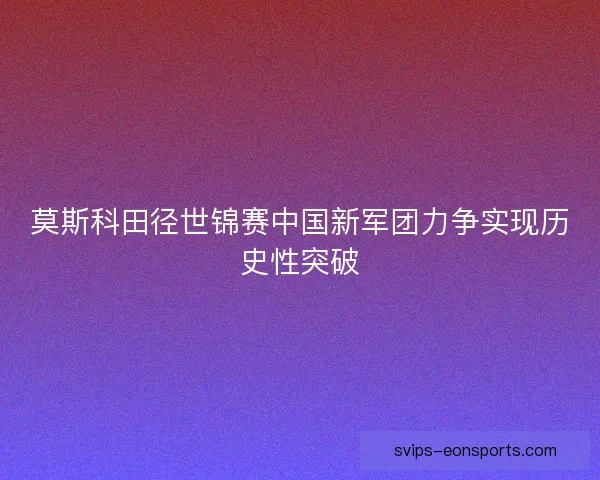 莫斯科田径世锦赛中国新军团力争实现历史性突破 莫斯科田径世锦赛中国新军团力争实现历史性突破