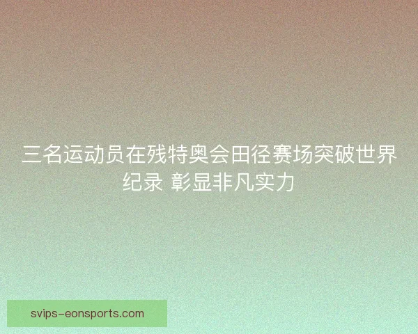 三名运动员在残特奥会田径赛场突破世界纪录 彰显非凡实力 三名运动员在残特奥会田径赛场突破世界纪录 彰显非凡实力
