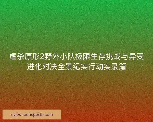 虐杀原形2野外小队极限生存挑战与异变进化对决全景纪实行动实录篇