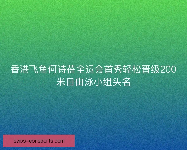 香港飞鱼何诗蓓全运会首秀轻松晋级200米自由泳小组头名