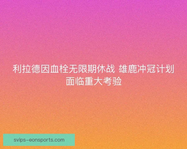 利拉德因血栓无限期休战 雄鹿冲冠计划面临重大考验 利拉德因血栓无限期休战 雄鹿冲冠计划面临重大考验