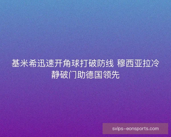 基米希迅速开角球打破防线 穆西亚拉冷静破门助德国领先 基米希迅速开角球打破防线 穆西亚拉冷静破门助德国领先