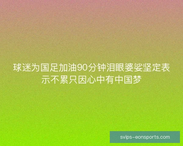 球迷为国足加油90分钟泪眼婆娑坚定表示不累只因心中有中国梦