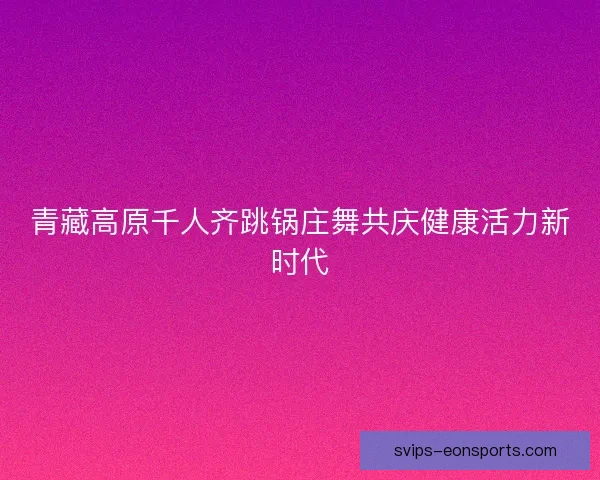 青藏高原千人齐跳锅庄舞共庆健康活力新时代 青藏高原千人齐跳锅庄舞共庆健康活力新时代