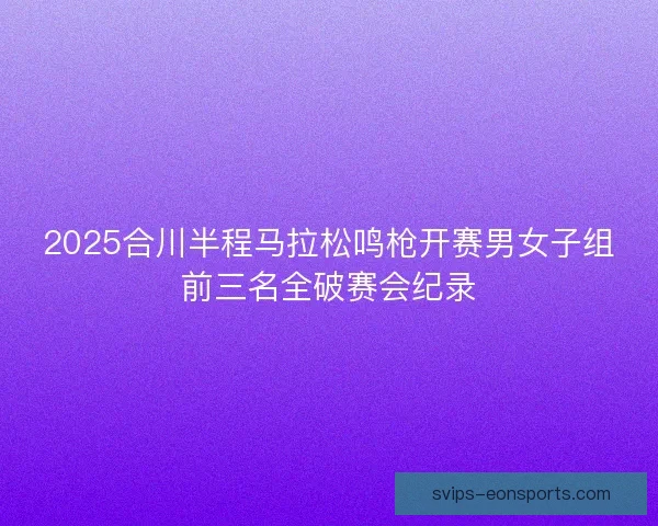 2025合川半程马拉松鸣枪开赛男女子组前三名全破赛会纪录 2025合川半程马拉松鸣枪开赛男女子组前三名全破赛会纪录